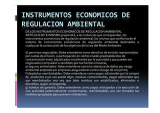 INSTRUMENTOS ECONOMICOS DE 
REGULACION AMBIENTAL
DE LOS INSTRUMENTOS ECONOMICOS DE REGULACION AMBIENTAL
ARTICULO 66º El MDSMA propondrá, a las instancias que correspondan, los
instrumentos económicos de regulación ambiental, los mismos que conformarán el
                                                 g
sistema de instrumentos económicos de regulación ambiental destinados a
coadyuvar la consecución de los objetivos de la Ley del Medio Ambiente.

d) permisos negociables: Debe entenderse como derechos de emisión representados
por cuotas de emisión o participación en ciertos niveles preestablecidos de
               emisión,
contaminación total, adjudicados inicialmente por la autoridad y que pueden ser
negociados (comprados o vendidos) por las fuentes emisoras;
e) seguros ambientales: Debe entenderse como la cobertura de daños por riesgo
ambiental aceptada por empresas aseguradoras contra el pago d una prima;
    bi t l      t d                       d         t     l     de       i
f) depósitos reembolsables: Debe entenderse como pagos adicionales por la compra
de productos cuyo uso puede dejar. residuos contaminantes, pagos adicionales que
son reembolsados una vez que tales residuos son estabilizados, eliminados o
                              q
devueltos, según corresponda;
g) boletas de garantía: Debe entenderse como pagos anticipados a la ejecución de
una actividad potencialmente contaminante, reembolsables una vez tomadas las
medidas apropiadas para prevenir el deterioro
                                    deterioro.
 