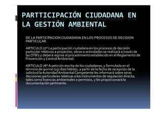 PARTTICIPACIÓN CIUDADANA EN 
LA GESTIÓN AMBIENTAL
DE LA PARTIClPACION CIUDADANA EN LOS PROCESOS DE DECISION
PARTICULAR
ARTICULO 77º La participación ciudadana en los procesos de decisión 
particular relativos a proyectos, obras o actividades se realizará a través de 
las OTB's y deberá regirse al procedimiento establecido en el Reglamento de 
          y            g      p                                    g
Prevención y Control Ambiental.
ARTICULO 78º A petición escrita de los ciudadanos, y formulada en el 
término de quince (15) días hábiles, a partir de la fecha de recepción de la 
solicitud la Autoridad Ambiental Competente les informará sobre otras 
decisiones particulares relativas a los instrumentos de regulación directa, 
tales como licencias ambientales o permisos, y les proporcionará la 
documentación pertinente.
documentación pertinente
 