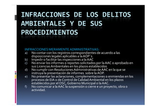 INFRACCIONES DE LOS DELITOS 
AMBIENTALES Y DE SUS 
PROCEDIMIENTOS

INFRACCIONES MERAMENTE ADMINISTRATIVAS:
a) No contar con los registros correspondientes de acuerdo a las 
    disposiciones legales aplicables a la AOP´s
    di     i i     l   l   li bl    l  AOP´
b) Impedir o facilitar las inspecciones a la AAC
c) No enviar los informes o reportes solicitados por la AAC o aprobado en 
                                      p
    sus Licencias Ambientales en los plazos establecidos
d) No cumplir con Resoluciones Administrativas de AAC en la que se 
    instruya la presentación de informes  sobre la AOP.
e) No presentar las aclaraciones, complementaciones o enmiendas en los 
    procesos de EIA o de Control de Calidad Ambiental en los plazos 
    establecidos por el OSC, Gobierno Municipal o la AAC.
f) No comunicar a la AAC la suspensión o cierre e un proyecto, obra o 
    actividad.
 