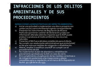 INFRACCIONES DE LOS DELITOS 
AMBIENTALES Y DE SUS 
PROCEDIMIENTOS
INFRACCIONES ADMINISTRATIVAS DE IMPACTO AMBIENTAL:
a) Iniciar una actividad o implementar una obra o proyecto son 
    contar con la Licencia Ambiental vigente correspondiente.
b) Presentar los instrumentos de Regulación de Alcance 
    Particular que tienen carácter de declaración jurada con 
    información alterada sobre los impactos que la AOP puede 
    producir o produzca al medio ambiente y los recursos 
    naturales.
c) Presentar el MA fuera del plazo establecido para el efecto.
                                p               p
d) No cumplir con resoluciones administrativas que emita la AAC 
    en las que instruya medidas de mitigación o rehabilitación.
e) Alterar, ampliar o modificar una AOP sin cumplir con el 
    procedimiento de EIA.
f) No implementar el plan de abandono y rehabilitación 
    previamente aprobado por la AAC en caso de cierre.
g) El in cumplimiento a la aplicación de las medidas correctivas o 
    de mitigación posteriores a las inspecciones y plazos 
    concedidos para su regulación, en el marco de lo dispuesto en 
    los Art. 97 y 98 de la Ley 1333.
 