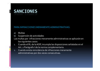SANCIONES


PARA INFRACCIONES MERAMENTE ADMINISTRATIVAS:

a)  Multas
b)  Suspensión de actividades
Las multas por  infracciones meramente administrativas se aplicarán en 
    los siguientes casos:
1. Cuando el RL de la AOP, incumpla las disposiciones señaladas en el 
          d l      d l               l l d              ñ l d        l
    Art. 2 Parágrafo I de la norma complementaria.
2. Cuando exista reincidencia de infracciones meramente 
    administrativas por dos veces consecutivas.
 