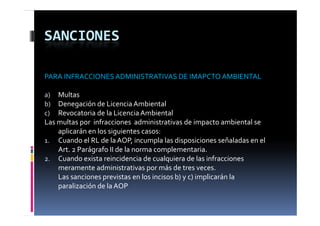 SANCIONES

PARA INFRACCIONES ADMINISTRATIVAS DE IMAPCTO AMBIENTAL

a)  Multas
b)  Denegación de Licencia Ambiental
c)  Revocatoria de la Licencia Ambiental
Las multas por  infracciones  administrativas de impacto ambiental se 
    aplicarán en los siguientes casos:
1. CCuando el RL de la AOP, incumpla las disposiciones señaladas en el 
          d   l RL d  l  AOP  i      l  l  di      i i      ñ l d     l 
    Art. 2 Parágrafo II de la norma complementaria.
2. Cuando exista reincidencia de cualquiera de las infracciones 
    meramente administrativas por más de tres veces.
    Las sanciones previstas en los incisos b) y c) implicarán la 
    p
    paralización de la AOP
 