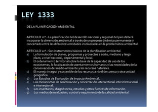 LEY 1333
 DE LA PLANIFICACIÓN AMBIENTAL


 ARTICULO 11º.‐ La planificación del desarrollo nacional y regional del país deberá 
 incorporar la dimensión ambiental a través de un proceso dinámico permanente y 
 concertado entre las diferentes entidades involucradas en la problemática ambiental.
       t d   t  l  dif       t   tid d  i      l    d    l   bl áti   bi t l

 ARTICULO 12º.‐ Son instrumentos básicos de la planificación ambiental.
 a) La formulación de planes, programas y proyectos a corto, mediano y largo 
                              p       p g        yp y                          y g
          plazo, a nivel nacional, departamental y local.
 b) El ordenamiento territorial sobre la base de la capacidad de uso de los 
          ecosistemas, la localización de asentamientos humanos y las necesidades de la 
          conservación del medio ambiente y los recursos naturales.
          conservación del medio ambiente y los recursos naturales
 c) El manejo integral y sostenible de los recursos a nivel de cuenca y otra unidad 
           geográfica.
 d)       Los Estudios de Evaluación de Impacto Ambiental.
 e) L  
  ) Los mecanismos de coordinación y concertación intersectorial interinstitucional 
                      i      d      di ió             t ió  i t      t i l i t i tit i  l 
           e interregional.
 f)        Los inventarios, diagnósticos, estudios y otras fuentes de información.
 g
 g)       Los medios de evaluación, control y seguimiento de la calidad ambiental.
                                                  g
 