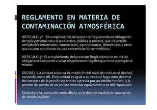 REGLAMENTO EN MATERIA DE 
CONTAMINACIÓN ATMOSFÉRICA
ARTICULO 4º    El cumplimiento del presente Reglamento es obligación 
        p                           ,p         p      ,q
de toda persona natural o colectiva, pública o privada, que desarrolle 
actividades industriales, comerciales, agropecuarias, domésticas y otras 
que causen o pudieren causar contaminación atmosférica.

ARTICULO 5º  El cumplimiento del presente Reglamento no exime de 
obligaciones respecto a otras disposiciones legales que no se opongan al 
mismo.

DECIBEL: La Unidad práctica de medición del nivel de ruido es el decibel, 
conocido como dB. Esta unidad es igual a 20 veces el logaritmo decimal 
del cociente de la presión de sonido ejercida por un sonido medido, y la 
d l  i t  d  l         ió  d   id   j id       id   did    l  
presión de sonido de un sonido estándar equivalente a 20 micropascales.

El decibel (A), conocido como dB(A), es el decibel medido en una banda 
El decibel (A)  conocido como dB(A)  es el decibel medido en una banda 
de sonido audible.
 