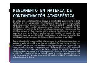 REGLAMENTO EN MATERIA DE 
CONTAMINACIÓN ATMOSFÉRICA
Se utiliza una escala logarítmica porque la sensibilidad que presenta el oído
humano a las variaciones de intensidad sonora sigue una escala
aproximadamente logarítmica, no lineal. Por ello el belio (B) y su submúltiplo
el decibelio (dB), resultan adecuados para valorar la percepción de los
sonidos por un oyente. Se define como la comparación o relación entre dos
sonidos porque en los estudios sobre acústica fisiológica se vio que un
oyente,
oyente al que se le hace escuchar un solo sonido no puede dar una
                                                   sonido,
indicación fiable de su intensidad, mientras que, si se le hace escuchar dos
sonidos diferentes, es capaz de distinguir la diferencia de intensidad.
Como el d ib li es una unidad relativa, para l aplicaciones acústicas se
C       l decibelio         id d l i           las li i          ú i
asigna el valor de 0 dB al umbral de audición del ser humano, que por
convención se estima que equivale a un sonido con una presión de 20
micropascales, algo así como un aumento de la presión atmosférica normal
      p        , g                              p
de 1/5.000.000.000. Aun así, el verdadero umbral de audición varía entre
distintas personas y para una misma persona, depende de la frecuenca del
sonido. Se considera el umbral del dolor para el humano a partir de los 140
dB.
dB Esta suele ser aproximadamente la medida máxima considerada en
                ser, aproximadamente,
aplicaciones de acústica.
 