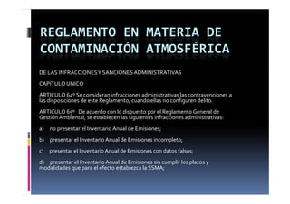 REGLAMENTO EN MATERIA DE 
CONTAMINACIÓN ATMOSFÉRICA
DE LAS INFRACCIONES Y SANCIONES ADMINISTRATIVAS
CAPITULO UNICO
ARTICULO 64º Se consideran infracciones administrativas las contravenciones a 
las disposiciones de este Reglamento, cuando ellas no configuren delito.
ARTICULO 65º   De acuerdo con lo dispuesto por el Reglamento General de 
Gestión Ambiental, se establecen las siguientes infracciones administrativas:
a)     no presentar el Inventario Anual de Emisiones;
b)     presentar el Inventario Anual de Emisiones incompleto;
c)     presentar el Inventario Anual de Emisiones con datos falsos;
d)     presentar el Inventario Anual de Emisiones sin cumplir los plazos y 
modalidades que para el efecto establezca la SSMA;
 