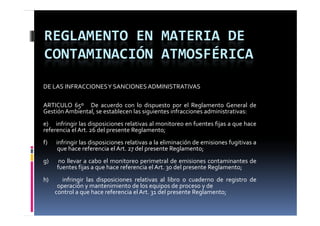 REGLAMENTO EN MATERIA DE 
CONTAMINACIÓN ATMOSFÉRICA
DE LAS INFRACCIONES Y SANCIONES ADMINISTRATIVAS

ARTICULO 65º De acuerdo con lo dispuesto por el Reglamento General de
Gestión Ambiental, se establecen las siguientes infracciones administrativas:
e) infringir las disposiciones relativas al monitoreo en fuentes fijas a que hace
referencia el Art. 26 del presente Reglamento;
f)   infringir las disposiciones relativas a la eliminación de emisiones fugitivas a
      que hace referencia el Art. 27 del presente Reglamento;
g
g)    no llevar a cabo el monitoreo perimetral de emisiones contaminantes de
                                     p
     fuentes fijas a que hace referencia el Art. 30 del presente Reglamento;
h)      infringir las disposiciones relativas al libro o cuaderno de registro de
      operación y mantenimiento de los equipos de proceso y de
     control a que h
             l      hace referencia el A 31 d l presente R l
                           f     i l Art. del             Reglamento;
 
