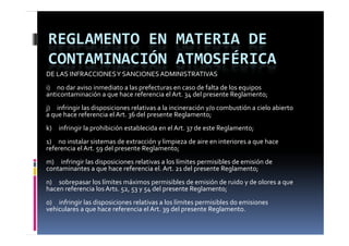 REGLAMENTO EN MATERIA DE 
CONTAMINACIÓN ATMOSFÉRICA
DE LAS INFRACCIONES Y SANCIONES ADMINISTRATIVAS
i)     no dar aviso inmediato a las prefecturas en caso de falta de los equipos 
anticontaminación a que hace referencia el Art. 34 del presente Reglamento;
anticontaminación a que hace referencia el Art  34 del presente Reglamento;
j)     infringir las disposiciones relativas a la incineración y/o combustión a cielo abierto 
a que hace referencia el Art. 36 del presente Reglamento;
k)     infringir la prohibición establecida en el Art. 37 de este Reglamento;
1)     no instalar sistemas de extracción y limpieza de aire en interiores a que hace 
                     59    p           g
referencia el Art. 59 del presente Reglamento;   ;
m)     infringir las disposiciones relativas a los límites permisibles de emisión de 
contaminantes a que hace referencia el. Art. 21 del presente Reglamento;
n)     sobrepasar los límites máximos permisibles de emisión de ruido y de olores a que 
hacen referencia los Arts. 52, 53 y 54 del presente Reglamento;
o)     infringir las disposiciones relativas a los límites permisibles do emisiones 
vehiculares a que hace referencia el Art. 39 del presente Reglamento.    
   hi l                h   f        i   l A    d l             R l              
 