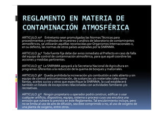 REGLAMENTO EN MATERIA DE 
CONTAMINACIÓN ATMOSFÉRICA
ARTICULO 70º    Entretanto sean promulgadas las Normas Técnicas para 
procedimientos y métodos de muestreo y análisis de laboratorio de contaminantes 
atmosféricos, se utilizarán aquéllas reconocidas por Organismos Internacionales o,  
atmosféricos  se utilizarán aquéllas reconocidas por Organismos Internacionales o
en su defecto, las normas de otros países aceptadas por la SNRNMA.
ARTICULO 34º  Toda fuente fija debe dar aviso inmediato al Prefecto en caso de falla 
     q p                                          ,p     q     q
del equipo de control de contaminación atmosférica, para que aquél coordine las 
acciones y medidas pertinentes.
ARTICULO 35º  La SNRNMA apoyará a la Secretaria Nacional de Agricultura en 
p g
programas referentes a la reducción de la quema de bosques y matorrales.
                                          q           q    y
ARTICULO 36º   Queda prohibida la incineración y/o combustión a cielo abierto y sin 
equipo de control anticontaminación, de sustancias y/o materiales tales como 
llantas, aceites sucios y otros que especifique la SNRNMA, la cual establecerá 
también un listado de excepciones relacionadas con actividades familiares y/o 
     bé      l d d                     l      d           d d f       l
recreativas.
ARTICULO 37º   Ningún propietario u operador podrá construir, edificar o usar 
cualquier artificio, dispositivo, equipo, sistema o proceso cuyo uso encubra una 
   l i   tifi i  di        iti       i   i t                              b       
emisión que vulnere lo previsto en este Reglamento. Tal encubrimiento incluye, pero 
no se limita al uso de aire de difusión, sea éste comprimido o no, al uso de oxigeno de 
una planta de oxigeno, entre otros.
 