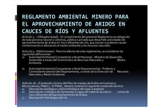 REGLAMENTO AMBIENTAL MINERO PARA 
EL APROVECHAMIENTO DE ARIDOS EN 
CAUCES DE RÍOS Y AFLUENTES
Artículo 3. – (Obligatoriedad).‐ El cumplimiento del presente Reglamento es obligación 
de toda persona natural o colectiva, pública o privada que desarrolle actividades de 
aprovechamiento de áridos en ríos o afluentes de ríos, que causen o pudieran causar 
contaminación o afectación al medio ambiente y los recursos naturales.
Artículo 5.‐ (Definiciones).‐ Para los efectos de este reglamento, se consideran las 
siguientes definiciones: 
a)    Autoridad Ambiental Competente a Nivel Nacional.‐ Ministro de Desarrollo 
             d d     b      l                    l         l          d         ll
      Sostenible a través del Viceministro de Recursos Naturales y             Medio 
      Ambiente.
b)   Autoridad Ambiental Competente a Nivel Departamental.‐
     Autoridad Ambiental Competente a Nivel Departamental Prefecto y 
     Comandante General del Departamento, a través de la Dirección de  Recursos 
     Naturales y Medio Ambiente. 

Artículo 26.‐ (Contenido mínimo del Plan de manejo de Áridos en Cuencas o 
Microcuencas, PMAC).‐ El PMAC, deberá contener el siguiente contenido técnico:
a)    Descripción Geológica y Geomorfológica del lugar a explotar.
b)    Descripción Litológica de horizontes o capas de material aluvial en  cursos de 
      ríos y afluentes del aprovechamiento de Áridos.
       í     fl    t  d l         h i t  d  Á id
c)    Descripción Hidrológica del río.
 