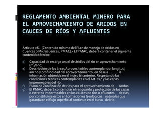 REGLAMENTO AMBIENTAL MINERO PARA 
EL APROVECHAMIENTO DE ARIDOS EN 
CAUCES DE RÍOS Y AFLUENTES

Artículo 26.‐ (Contenido mínimo del Plan de manejo de Áridos en 
Cuencas o Microcuencas, PMAC).‐ El PMAC, deberá contener el siguiente 
contenido técnico:
d)   Capacidad de recarga anual de áridos del río en aprovechamiento 
     (m3/año).
e)   Descripción de las áreas Aprovechables contemplando: longitud, 
     Descripción de las áreas Aprovechables contemplando: longitud  
     ancho y profundidad del aprovechamiento, en base a             la 
     información obtenida en el inciso b) anterior. Respetando las 
     condiciones técnicas contempladas en el Art. 24° y las capas 
     impermeables del río.
     impermeables del río
f)   Plano de Zonificación de ríos para el aprovechamiento de  Áridos.
g)   El PMAC, deberá contemplar el resguardo y protección de las capas 
     o estratos impermeables en los cauces de ríos o afluentes  de ríos, 
                  p
     por constituirse éstos en formaciones Geológicas  naturales que 
     garantizan el flujo superficial continuo en el curso  del río.
 