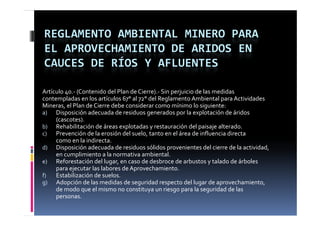 REGLAMENTO AMBIENTAL MINERO PARA 
EL APROVECHAMIENTO DE ARIDOS EN 
CAUCES DE RÍOS Y AFLUENTES

Artículo 40.‐ (Contenido del Plan de Cierre).‐ Sin perjuicio de las medidas 
contempladas en los artículos 67° al 72° del Reglamento Ambiental para Actividades 
Mineras, el Plan de Cierre debe considerar como mínimo lo siguiente:
a) Disposición adecuada de residuos generados por la explotación de áridos 
     (cascotes).
b) Rehabilitación de áreas explotadas y restauración del paisaje alterado.
c) Prevención de la erosión del suelo, tanto en el área de influencia directa
     como en la indirecta.
              l  i di
d) Disposición adecuada de residuos sólidos provenientes del cierre de la actividad, 
     en cumplimiento a la normativa ambiental.
e) Reforestación del lugar, en caso de desbroce de arbustos y talado de árboles 
  )                       g ,                                     y
     para ejecutar las labores de Aprovechamiento.
f)   Estabilización de suelos. 
g) Adopción de las medidas de seguridad respecto del lugar de aprovechamiento, 
     de modo que el mismo no constituya un riesgo para la seguridad de las 
     personas.
 