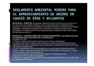 REGLAMENTO AMBIENTAL MINERO PARA 
EL APROVECHAMIENTO DE ARIDOS EN 
CAUCES DE RÍOS Y AFLUENTES
ARTÍCULO 1.‐ (OBJETO). El presente reglamento de la Ley N° 3425, de 20 de junio 
de 2006, tiene por objeto establecer normas generales para la administración, 
regulación y manejo de las actividades de aprovechamiento y explotación de áridos y 
agregados, otorgando a los gobiernos municipales competencia sobre estas 
actividades, en coordinación con las organizaciones campesinas y las comunidades 
colindantes con los ríos.
ARTÍCULO 7.‐ (ATRIBUCIONES DEL CONCEJO MUNICIPAL). Las atribuciones del 
Concejo Municipal, en el marco de su jurisdicción y
competencia, son:
     p
1. Presidir a través del Presidente del Concejo, el Órgano Regulador.
                                                    Ó
Fiscalizar todas las actividades relacionadas a la extracción, aprovechamiento y/o 
explotación de áridos y agregados, precautelando el cumplimiento de la Ley Nº 3425 
y el presente Reglamento.
2. Emitir la declaratoria de Pausa Ecológica, en caso de que los informes técnicos ‐
   E i i  l  d l        i  d  P     E ló i              d      l  i f      é i  
legales revelen riesgos de afectación y/o daños ambientales que pongan en riesgo a 
las comunidades colindantes de los ríos.
3. Aprobar las Ordenanzas de Patentes e ingresos no tributarios sobre 
aprovechamiento de aridos  agregados
apro echamiento de aridos y agregados.
5. Resolver en segunda instancia, los recursos jerárquicos elevados a su consideración 
por el Ejecutivo Municipal.
 
