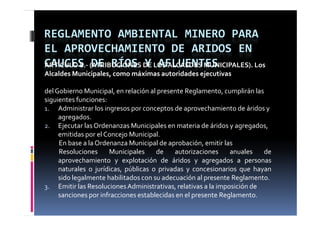 REGLAMENTO AMBIENTAL MINERO PARA 
EL APROVECHAMIENTO DE ARIDOS EN 
CAUCES DE RÍOS Y AFLUENTES
ARTÍCULO 8.‐ (ATRIBUCIONES DE LOS ALCALDES MUNICIPALES). Los 
   Í
Alcaldes Municipales, como máximas autoridades ejecutivas

del Gobierno Municipal, en relación al presente Reglamento, cumplirán las 
siguientes funciones:
1. Administrar los ingresos por conceptos de aprovechamiento de áridos y 
     agregados.
2. Ejecutar las Ordenanzas Municipales en materia de áridos y agregados, 
     emitidas por el Concejo Municipal.
     En base a la Ordenanza Municipal de aprobación, emitir las
     Resoluciones     Municipales     de    autorizaciones     anuales    de
     aprovechamiento y explotación de áridos y agregados a personas
                                                       g g
     naturales o jurídicas, públicas o privadas y concesionarios que hayan
     sido legalmente habilitados con su adecuación al presente Reglamento.
3. Emitir las Resoluciones Administrativas, relativas a la imposición de 
3                                           ,                p
     sanciones por infracciones establecidas en el presente Reglamento.
 