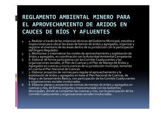 REGLAMENTO AMBIENTAL MINERO PARA 
EL APROVECHAMIENTO DE ARIDOS EN 
CAUCES DE RÍOS Y AFLUENTES
4.   4. Realizar a través de las instancias técnicas del Gobierno Municipal, estudios e 
     inspecciones para ubicar las áreas de bancos de áridos y agregados, organizar y 
     inspecciones para ubicar las áreas de bancos de áridos y agregados  organizar y 
     registrar el inventario de las áreas dentro de su jurisdicción con la participación 
     del Órgano Regulador.
5.   5. Monitorear y sistematizar los niveles de aprovechamiento y explotación de 
     áridos y agregados, en coordinación con la Autoridad
     áridos y agregados  en coordinación con la Autoridad Ambiental Competente
                                                                          Competente.
6.   6. Elaborar de forma participativa con los Comités Coadyuvantes y las 
     organizaciones sociales, el Plan de Cuencas y el Plan de Manejo de Áridos y 
     Agregados en cuencas y micro cuencas de su jurisdicción municipal, tomando 
     en cuenta el Plan Nacional de Cuencas.
7.   7. Elaborar proyectos de normas para regular el aprovechamiento y la 
     explotación de áridos y agregados en base al Plan Nacional de Cuencas, de 
     Riego y de Saneamiento Básico, con participación de los Comités Coadyuvantes 
     y g
     y organizaciones sociales involucradas.
8.   8. Elaborar planes y proyectos de normas de manejo de áridos y agregados en 
     cuencas y ríos, de forma conjunta y mancomunada con los Gobiernos 
     Municipales, donde se comparten las cuencas y ríos, con la participación de los 
     Comités Coadyuvantes y organizaciones sociales involucradas.
                     y         y g
 