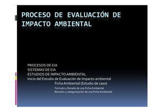 PROCESO DE EVALUACIÓN DE 
IMPACTO AMBIENTAL




 PROCESOS DE EIA
 SISTEMAS DE EIA
 ESTUDIOS DE IMPACTO AMBIENTAL
 Inicio del Estudio de Evaluación de Impacto ambiental 
                    Ficha Ambiental (Estudio de caso)
                  Formato y llenado de una Ficha Ambiental
                  Revisión y categorización de una Ficha Ambiental
 