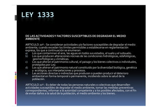 LEY 1333

 DE LAS ACTIVIDADES Y FACTORES SUSCEPTIBLES DE DEGRADAR EL MEDIO 
 AMBIENTE
 ARTICULO 20º.‐ Se consideran actividades y/o factores susceptibles de degradar el medio 
 ambiente; cuando excedan los límites permisibles a establecerse en reglamentación 
 expresa, los que a continuación se enumeran:
 a)   Los que contaminan el aire, las aguas en todos sus estados, el suelo y el subsuelo.
 b)   Los que producen alteraciones nocivas de las condiciones hidrológicas, edafológicas, 
      L          d          lt   i        i  d  l         di i      hid ló i      d f ló i      
      geomorfológicas y climáticas.
 c)   Los que alteran el patrimonio cultural, el paisaje y los bienes colectivos o individuales, 
      protegidos por Ley.
 d)   Los que alteran el patrimonio natural constituido por la diversidad biológica, genética 
      Los que alteran el patrimonio natural constituido por la diversidad biológica  genética 
      y  ecológica, sus interpelaciones y procesos.
 e)   Las acciones directas o indirectas que producen o pueden producir el deterioro 
      ambiental en forma temporal o permanente, incidiendo sobre la salud de la 
      población.
 ARTICULO 21º.‐ Es deber de todas las personas naturales o colectivas que desarrollen 
 actividades susceptibles de degradar el medio ambiente, tomar las medidas preventivas 
 correspondientes, informar a la autoridad competente y a los posibles afectados, con el fin 
 de evitar daños a la salud de la población, el medio ambiente y los bienes.
 de evitar daños a la salud de la población  el medio ambiente y los bienes
 