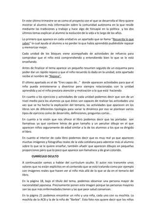 En este último trimestre se ve como el proyecto con el que se desarrolla el libro quiere
mostrar al alumno más información sobre la comunidad autónoma en la que reside
mediante las tradiciones y trabajo y hace algo de hincapié en la política y los dos
últimos temas explican al alumno la evolución de la vida a lo largo de los años.
Lo primero que aparece en cada unidad es un apartado que se llama “Recuerda lo que
sabes” lo cual ayuda al alumno a no perder lo que había aprendido pudiéndole repasar
y memorizar mejor.
Cada unidad de los bloques viene acompañado de actividades de refuerzo para
comprobar que el niño está comprendiendo y entendiendo bien lo que se le está
enseñando.
Antes de finalizar el tema aparece un pequeño resumen seguido de un esquema para
poder dar un rápido repaso y que el niño recuerdo lo dado en la unidad, este apartado
recibe el nombre de “Repasa”.
El último apartado es el de “Eres capaz de…” donde aparecen actividades para que el
niño pueda entretenerse y divertirse pero siempre relacionadas con la unidad
aprendida y así el niño prestara atención y motivación a lo que está haciendo.
En cuanto a los ejercicios y actividades de cada unidad podemos decir que son de un
nivel medio para los alumnos ya que éstos son capaces de realizar las actividades una
vez que se ha hecho la explicación del temario, las actividades que aparecen en los
libros son de diferentes tipologías para variar la dinámica por eso se plantean varios
tipos de ejercicio como de desarrollo, definiciones, preguntas cortas…
En cuanto a la visión que nos ofrece el libro podemos decir que las portadas son
llamativas ya que contiene letras de gran tamaño y un peculiar dibujo en el que
aparecen niños seguramente de edad similar a la de los alumnos a los que va dirigido
el libro.
En cuanto al interior de cada libro podemos decir que es muy real ya que aparecen
muchas imágenes y fotografías reales de la vida cotidiana para adentrar más al alumno
sobre lo que se le quiere enseñar, también añadir que aparecen dibujos en pequeñas
proporciones pero que lo poco que aparece son llamativos y de gran colorido.
CURRÍCULO OCULTO
A continuación vamos a hablar del currículum oculto. El autor nos transmite unos
valores que no están explícitos en el contenido que se está tratando como por ejemplo
con imágenes reales que hacen ver al niño más allá de lo que se da en el temario del
libro.
En la página 18, bajo el título del tema, podemos observar una persona mayor de
nacionalidad japonesa. Precisamente ponen esta imagen porque las personas mayores
son las que más enfermedades tienen y las que peor salud conservan.
En la página 21 podemos encontrar un niño y una niña, cada uno con su mochila. La
mochila de la ACB y la de la niña de “Barbie”. Esta foto nos quiere decir que los niños
 
