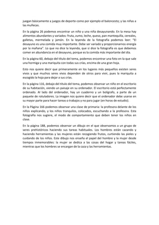 juegan básicamente a juegos de deporte como por ejemplo el baloncesto; y las niñas a
las muñecas.
En la página 26 podemos encontrar un niño y una niña desayunando. En la mesa hay
alimentos abundantes y variados: fruta, zumo, leche, queso, pan mantequilla, cereales,
galletas, mermelada y jamón. En la leyenda de la fotografía podemos leer: “El
desayuno es una comida muy importante. Debe ser variado y proporcionarnos energía
por la mañana”. Lo que no dice la leyenda, que si dice la fotografía es que debemos
comer en abundancia en el desayuno, porque es la comida más importante del día.
En la página 60, debajo del título del tema, podemos encontrar una foto en la que sale
una hormiga y una mariquita con todas sus crías, encima de una gran hoja.
Esto nos quiere decir que primeramente en los lugares más pequeños existen seres
vivos y que muchos seres vivos dependen de otros para vivir, pues la mariquita a
escogido la hoja para dejar a sus crías.
En la página 116, debajo del título del tema, podemos observar un niño en el escritorio
de su habitación, viendo un paisaje en su ordenador. El escritorio está perfectamente
ordenado. Al lado del ordenador, hay un cuaderno y un bolígrafo, a parte de un
paquete de rotuladores. La imagen nos quiere decir que el ordenador debe usarse en
su mayor parte para hacer tareas o trabajos y no para jugar (en horas de estudio).
En la Página 166 podemos observar una clase de primaria: la profesora delante de los
niños explicando, y los niños tranquilos, colocados, escuchando a la profesora. Esta
fotografía nos sugiere, el modo de comportamiento que deben tener los niños en
clase.
En la página 188, podemos observar un dibujo en el que observamos a un grupo de
seres prehistóricos haciendo sus tareas habituales. Los hombres están cazando y
haciendo herramientas y las mujeres están recogiendo frutos, curtiendo las pieles y
cuidando de los niños. Este dibujo nos enseña el papel del hombre y la mujer desde
tiempos inmemorables: la mujer se dedica a las cosas del hogar y tareas fáciles,
mientras que los hombres se encargan de la caza y las herramientas.
 