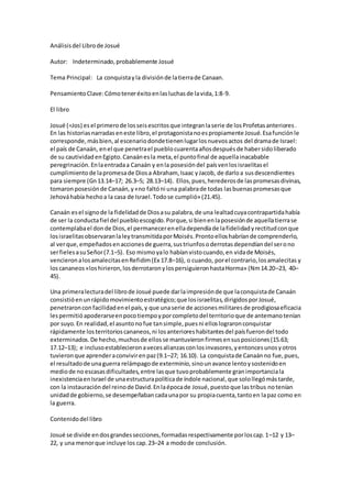 Análisisdel Librode Josué
Autor: Indeterminado,probablemente Josué
Tema Principal: La conquistayla divisiónde latierrade Canaan.
PensamientoClave:Cómoteneréxitoenlasluchasde lavida,1:8-9.
El libro
Josué (=Jos) esel primerode losseisescritosque integranlaserie de losProfetasanteriores.
En las historiasnarradaseneste libro,el protagonistanoespropiamente Josué.Esafunciónle
corresponde,másbien,al escenariodondetienenlugarlosnuevosactos del dramade Israel:
el país de Canaán, enel que penetrael pueblocuarentaañosdespuésde habersidoliberado
de su cautividadenEgipto.Canaánesla meta,el puntofinal de aquellainacabable
peregrinación.Enlaentradaa Canaán y enla posesióndel paísvenlosisraelitasel
cumplimientode lapromesade Diosa Abraham, Isaac yJacob, de darloa susdescendientes
para siempre (Gn13.14–17; 26.3–5; 28.13–14). Ellos,pues,herederosde laspromesasdivinas,
tomaronposesiónde Canaán,y«no faltóni una palabrade todas lasbuenaspromesasque
Jehováhabía hechoa la casa de Israel.Todose cumplió» (21.45).
Canaán esel signode la fidelidadde Diosasu palabra,de una lealtadcuyacontrapartidahabía
de ser la conductafiel del puebloescogido.Porque,si bienenlaposesiónde aquellatierrase
contemplabael donde Dios,el permanecerenelladependíade lafidelidadyrectitudconque
losisraelitasobservaranlaleytransmitidaporMoisés.Prontoelloshabríande comprenderlo,
al verque,empeñadosenaccionesde guerra,sustriunfosoderrotasdependíandel serono
serfielesasuSeñor(7.1–5). Eso mismoyalo habíanvistocuando,en vidade Moisés,
vencieronalosamalecitasenRefidim(Ex 17.8–16), o cuando, porel contrario,losamalecitas y
loscananeos«loshirieron,losderrotaronylospersiguieronhastaHorma» (Nm14.20–23, 40–
45).
Una primeralecturadel librode Josué puede darlaimpresiónde que laconquistade Canaán
consistióenunrápidomovimientoestratégico;que losisraelitas,dirigidosporJosué,
penetraronconfacilidadenel país,y que unaserie de accionesmilitaresde prodigiosaeficacia
lespermitióapoderarseenpocotiempoyporcompletodel territorioque de antemanotenían
por suyo.En realidad,el asuntonofue tansimple,puesni elloslograronconquistar
rápidamente losterritorioscananeos,ni losanterioreshabitantesdel paísfuerondel todo
exterminados.De hecho,muchosde ellosse mantuvieronfirmesensusposiciones(15.63;
17.12–13); e inclusoestablecieronavecesalianzasconlosinvasores,yentoncesunosyotros
tuvieronque aprenderaconvivirenpaz(9.1–27; 16.10). La conquistade Canaánno fue,pues,
el resultadode unaguerra relámpagode exterminio,sinounavance lentoysostenidoen
mediode no escasasdificultades,entre lasque tuvoprobablemente granimportanciala
inexistenciaenIsrael de unaestructurapolíticade índole nacional,que solollegómástarde,
con la instauracióndel reinode David.Enlaépocade Josué,puestoque lastribus notenían
unidadde gobierno,se desempeñabancadaunapor su propiacuenta,tantoen lapaz como en
la guerra.
Contenidodel libro
Josué se divide endosgrandessecciones,formadasrespectivamente porloscap.1–12 y 13–
22, y una menorque incluye los cap.23–24 a modode conclusión.
 