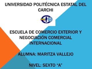 UNIVERSIDAD POLITÉCNICA ESTATAL DEL
              CARCHI



  ESCUELA DE COMERCIO EXTERIOR Y
      NEGOCIACIÓN COMERCIAL
          INTERNACIONAL

     ALUMNA: MARITZA VALLEJO

          NIVEL: SEXTO “A”
 