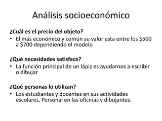 Análisis socioeconómico
¿Cuál es el precio del objeto?
• El más económico y común su valor esta entre los $500
a $700 dependiendo el modelo
¿Qué necesidades satisface?
• La función principal de un lápiz es ayudarnos a escribir
o dibujar
¿Qué personas lo utilizan?
• Los estudiantes y docentes en sus actividades
escolares. Personal en las oficinas y dibujantes.
 