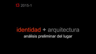 t3 2015-1
identidad + arquitectura
análisis preliminar del lugar
 