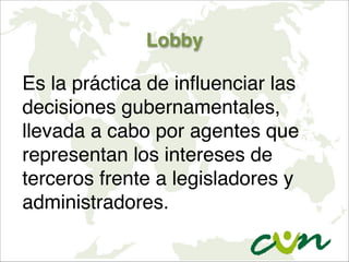 Lobby
Es la práctica de influenciar las
decisiones gubernamentales,
llevada a cabo por agentes que
representan los intereses de
terceros frente a legisladores y
administradores.
 