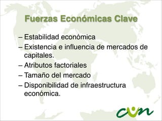 Fuerzas Económicas Clave
– Estabilidad económica
– Existencia e influencia de mercados de
capitales.
– Atributos factoriales
– Tamaño del mercado
– Disponibilidad de infraestructura
económica.
 