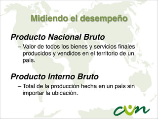 Midiendo el desempeño
Producto Nacional Bruto
– Valor de todos los bienes y servicios finales
producidos y vendidos en el territorio de un
país.

Producto Interno Bruto
– Total de la producción hecha en un país sin
importar la ubicación.
 