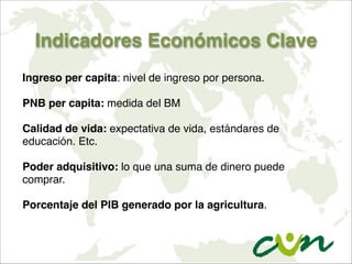 Indicadores Económicos Clave
Ingreso per capita: nivel de ingreso por persona.

PNB per capita: medida del BM

Calidad de vida: expectativa de vida, estándares de
educación. Etc.

Poder adquisitivo: lo que una suma de dinero puede
comprar.

Porcentaje del PIB generado por la agricultura.
 