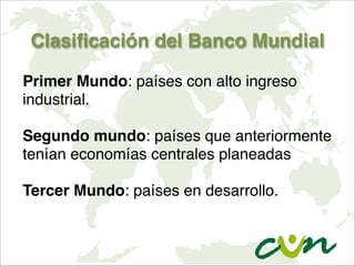 Clasificación del Banco Mundial
Primer Mundo: países con alto ingreso
industrial.

Segundo mundo: países que anteriormente
tenían economías centrales planeadas

Tercer Mundo: países en desarrollo.
 