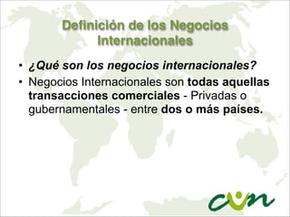 Definición de los Negocios
Internacionales
• ¿Qué son los negocios internacionales?
• Negocios Internacionales son todas aquellas
transacciones comerciales - Privadas o
gubernamentales - entre dos o más países.
 