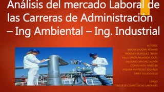 Análisis del mercado Laboral de
las Carreras de Administración
– Ing Ambiental – Ing. Industrial
AUTORES:
MUCHA SALAZAR, RICHARD
MORALES VELÁSQUEZ TERESA
VALLE GARCÍA MILAGROS ROCÍO
SALGUERO SÁNCHEZ JAZMÍN
CCANTO ASTO YENI ELSA
AYQUIPA PANTIGOSO EDUARDO
DAVEY TALLEDO LESLI
CURSO:
TALLER DE COMPETENCIAS LABORALES
 