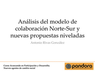 Análisis del modelo de
colaboración Norte-Sur y
nuevas propuestas niveladas
Antonio Rivas González

Curso Avanzando en Participación y Desarrollo;
Nuevos agentes de cambio social

 