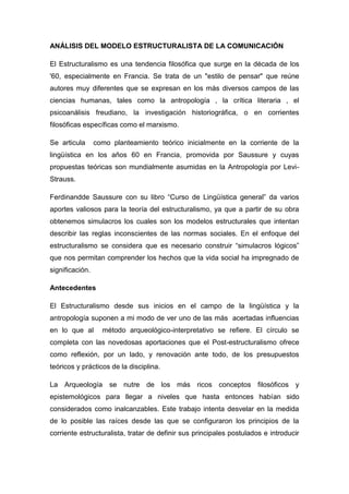 ANÁLISIS DEL MODELO ESTRUCTURALISTA DE LA COMUNICACIÓN

El Estructuralismo es una tendencia filosófica que surge en la década de los
'60, especialmente en Francia. Se trata de un "estilo de pensar" que reúne
autores muy diferentes que se expresan en los más diversos campos de las
ciencias humanas, tales como la antropología , la crítica literaria , el
psicoanálisis freudiano, la investigación historiográfica, o en corrientes
filosóficas específicas como el marxismo.

Se articula      como planteamiento teórico inicialmente en la corriente de la
lingüística en los años 60 en Francia, promovida por Saussure y cuyas
propuestas teóricas son mundialmente asumidas en la Antropología por Levi-
Strauss.

Ferdinandde Saussure con su libro “Curso de Lingüística general” da varios
aportes valiosos para la teoría del estructuralismo, ya que a partir de su obra
obtenemos simulacros los cuales son los modelos estructurales que intentan
describir las reglas inconscientes de las normas sociales. En el enfoque del
estructuralismo se considera que es necesario construir “simulacros lógicos”
que nos permitan comprender los hechos que la vida social ha impregnado de
significación.

Antecedentes

El Estructuralismo desde sus inicios en el campo de la lingüística y la
antropología suponen a mi modo de ver uno de las más acertadas influencias
en lo que al       método arqueológico-interpretativo se refiere. El círculo se
completa con las novedosas aportaciones que el Post-estructuralismo ofrece
como reflexión, por un lado, y renovación ante todo, de los presupuestos
teóricos y prácticos de la disciplina.

La Arqueología se nutre de los más ricos conceptos filosóficos y
epistemológicos para llegar a niveles que hasta entonces habían sido
considerados como inalcanzables. Este trabajo intenta desvelar en la medida
de lo posible las raíces desde las que se configuraron los principios de la
corriente estructuralista, tratar de definir sus principales postulados e introducir
 