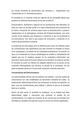 las nuevas corrientes de pensamiento que renovaron y           reorganizaron sus
fundamentos con el Post-estructuralismo.

El resultado es un recorrido inicial por algunas de las principales figuras que
ayudaron a conformar los principios en los que se basa el

Estructuralismo, atendiendo a algunas de sus aportaciones más relevantes. El
paso por cada una de ellas ayuda a un mejor entendimiento de la evolución de
la misma, incluyendo los primeros pasos hacia su deconstrucción y posterior
reelaboración en la heterogénea corriente del Postestructuralismo, que toma
muchos de los aspectos que empezaron a conformar lo que se ha llamado la
era posmoderna. Con todo lo que supone de renovación y revolución en la
historia del pensamiento occidental.

La realización de este trabajo sirve en definitiva para iniciar una reflexión sobre
las contribuciones más significativas que esta corriente ha brindado al campo
de la arqueología y al estudio de las sociedades prehistóricas. Su posición es
clave en el desarrollo de nuevas metodologías de análisis e interpretación del
registro que por fin lograban escapar de los postulados tradicionales que
dominaron buena parte de la joven historia de la disciplina. Su posición pionera
le convierte en punto de inflexión de obligada referencia en el estudio de las
corrientes historiográficas que dominan el estudio de la prehistoria. De ahí
parte el especial interés con el que decidí comenzar a estudiar este tema.

Características del Estructuralismo

Los estructuralistas afirman que los sentidos nos enseñan y que los medios de
comunicación son solo modalidades de transmisión mediante las cuales se
reestructuran determinadas formas que enriquecen su fuerza de expresión; es
decir, que son condicionantes para codificar o reforzar lo que en la sociedad
tiene ya un sentido.

Dentro de esta teoría, la sociedad se constituye        en la medida que tiene
determinadas reglas o estructuras que producen el sentido de los
acontecimientos, los cuales son producto de las normas que los hombres han
asimilado en sociedad y les permite evocar en común los mismos significados.
 