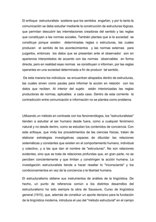 El enfoque estructuralista sostiene que los sentidos engañan, y por lo tanto la
comunicación se debe estudiar mediante la construcción de estructuras lógicas,
que permitan descubrir las interrelaciones creadoras del sentido y las reglas
que constituyen a las normas sociales. También plantea que si la sociedad se
constituye porque existen     determinadas reglas o estructuras, las cuales
producen   el sentido de los acontecimientos     y las normas externas     para
juzgarlos, entonces los datos que se presentan ante el observador son en
apariencia interpretados de acuerdo con las normas observables en forma
directa, pero en realidad esas normas se constituyen o informan, por las reglas
operantes en una sociedad determinada a fin de producir tal sentido.

De esta manera los individuos se encuentran atrapados dentro de estructuras,
las cuales sirven como pautas para informar la acción en relación con los
datos que reciben. Al interior del sujeto      están interiorizadas las reglas
productoras de normas, aplicables a cada caso. Dentro de esta corriente la
contradicción entre comunicación e información no se plantea como problema.




Utilizando un método en contraste con los fenomenólogos, los "estructuralistas"
tienden a estudiar al ser humano desde fuera, como a cualquier fenómeno
natural y no desde dentro, como se estudian los contenidos de conciencia. Con
este enfoque, que imita los procedimientos de las ciencias físicas, tratan de
elaborar estrategias investigativas capaces de dilucidar las relaciones
sistemáticas y constantes que existen en el comportamiento humano, individual
y colectivo, y a las que dan el nombre de "estructuras". No son relaciones
evidentes, sino que se trata de relaciones profundas que, en gran parte, no se
perciben concientemente y que limitan y constringen la acción humana. La
investigación estructuralista tiende a hacer resaltar lo "inconsciente" y los
condicionamientos en vez de la conciencia o la libertad humana.

El estructuralismo obtiene sus instrumentos de análisis de la lingüística. De
hecho, un punto de referencia común a los distintos desarrollos del
estructuralismo ha sido siempre la obra de Saussure, Curso de lingüística
general (1915), que, además de constituir un aporte decisivo para la fundación
de la lingüística moderna, introduce el uso del "método estructural" en el campo
 