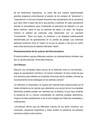 de los fenómenos lingüísticos. La visión del que hubiera experimentado
grandes progresos profundizando el estudio de los campos de "presencia" y
"copresencia" en los que Husserl encuentra esa característica de la conciencia
que hace inferir a ésta más de lo que percibe o entiende. En esta copresencia
ahonda el raciovitalismo para comprender la estructura de ideación a la que
llama creencia, sobre la que se asientan las ideas y la razón. De ninguna
manera el sistema de creencias está relacionado con un supuesto
"inconsciente". Tiene sus leyes, su dinámica, y se desplaza históricamente
transformado por las generaciones en su cambio de paisaje. Las creencias
aparecen entonces como el "suelo" en el que se apoyan y del que se nutren
esas otras estructuras de ideación llamadas "ideas".

Planteameamiento de los autores del Estructuralismo

El estructuralismo agrupa diferentes autores con planteamientos similares que
dan su aporte particular. Entre ellos tenemos:

Lévi Strauss:

Resume sus principales ideas acerca de la distinción entre el mal llamado -
según él- pensamiento "primitivo" y la mente "civilizada". El único medio de que
nos servimos para hallarlos es el estudio minucíoso de los canales y formas de
funcionamiento de las ideologías en las distintas culturas"

En definitiva, la diversidad y la riqueza del material bruto proporcionado por el
medio ambiente es tan grande que solamente unos pocos de los innumerables
elementos posibles pueden ser retenidos por el sistema, lo que hace evidente
la existencia de un número considerable de sistemas posibles alternativos,
ninguno de ellos predestinado a ser el único elegido por todas las sociedades y
civilizaciones.

Lévi-Strauss afirma que las diferentes culturas de los seres humanos, sus
conductas, esquemas lingüísticos y mitos revelan la existencia de patrones
comunes a toda la vida humana.
 