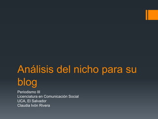 Análisis del nicho para su
blog
Periodismo III
Licenciatura en Comunicación Social
UCA, El Salvador
Claudia Ivón Rivera
 