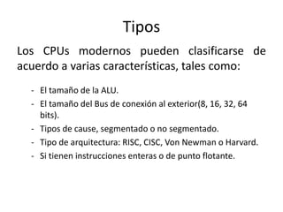 Tipos
Los CPUs modernos pueden clasificarse de
acuerdo a varias características, tales como:
  - El tamaño de la ALU.
  - El tamaño del Bus de conexión al exterior(8, 16, 32, 64
    bits).
  - Tipos de cause, segmentado o no segmentado.
  - Tipo de arquitectura: RISC, CISC, Von Newman o Harvard.
  - Si tienen instrucciones enteras o de punto flotante.
 