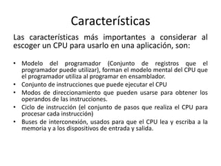Características
Las características más importantes a considerar al
escoger un CPU para usarlo en una aplicación, son:

• Modelo del programador (Conjunto de registros que el
  programador puede utilizar), forman el modelo mental del CPU que
  el programador utiliza al programar en ensamblador.
• Conjunto de instrucciones que puede ejecutar el CPU
• Modos de direccionamiento que pueden usarse para obtener los
  operandos de las instrucciones.
• Ciclo de instrucción (el conjunto de pasos que realiza el CPU para
  procesar cada instrucción)
• Buses de interconexión, usados para que el CPU lea y escriba a la
  memoria y a los dispositivos de entrada y salida.
 