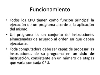 Funcionamiento
• Todos los CPU tienen como función principal la
  ejecución de un programa acorde a la aplicación
  del mismo.
• Un programa es un conjunto de instrucciones
  almacenadas de acuerdo al orden en que deben
  ejecutarse.
• Toda computadora debe ser capaz de procesar las
  instrucciones de su programa en un ciclo de
  instrucción, consistente en un número de etapas
  que varia con cada CPU.
 