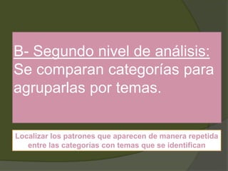 B- Segundo nivel de análisis:
Se comparan categorías para
agruparlas por temas.
Localizar los patrones que aparecen de manera repetida
entre las categorías con temas que se identifican
 