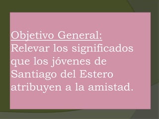 Objetivo General:
Relevar los significados
que los jóvenes de
Santiago del Estero
atribuyen a la amistad.
 