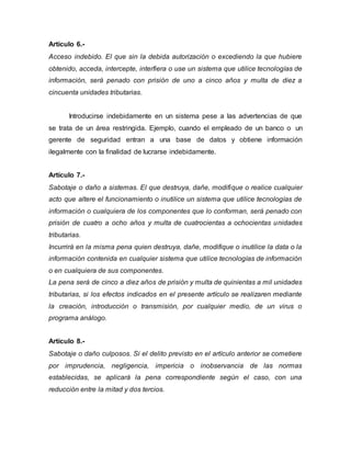 Artículo 6.-
Acceso indebido. El que sin la debida autorización o excediendo la que hubiere
obtenido, acceda, intercepte, interfiera o use un sistema que utilice tecnologías de
información, será penado con prisión de uno a cinco años y multa de diez a
cincuenta unidades tributarias.
Introducirse indebidamente en un sistema pese a las advertencias de que
se trata de un área restringida. Ejemplo, cuando el empleado de un banco o un
gerente de seguridad entran a una base de datos y obtiene información
ilegalmente con la finalidad de lucrarse indebidamente.
Artículo 7.-
Sabotaje o daño a sistemas. El que destruya, dañe, modifique o realice cualquier
acto que altere el funcionamiento o inutilice un sistema que utilice tecnologías de
información o cualquiera de los componentes que lo conforman, será penado con
prisión de cuatro a ocho años y multa de cuatrocientas a ochocientas unidades
tributarias.
Incurrirá en la misma pena quien destruya, dañe, modifique o inutilice la data o la
información contenida en cualquier sistema que utilice tecnologías de información
o en cualquiera de sus componentes.
La pena será de cinco a diez años de prisión y multa de quinientas a mil unidades
tributarias, si los efectos indicados en el presente artículo se realizaren mediante
la creación, introducción o transmisión, por cualquier medio, de un virus o
programa análogo.
Artículo 8.-
Sabotaje o daño culposos. Si el delito previsto en el artículo anterior se cometiere
por imprudencia, negligencia, impericia o inobservancia de las normas
establecidas, se aplicará la pena correspondiente según el caso, con una
reducción entre la mitad y dos tercios.
 