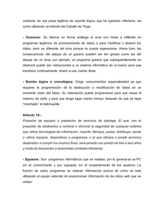 conducto de una pieza legítima de soporte lógico que ha quedado infectada, así
como utilizando el método del Caballo de Troya.
- Gusanos: Se fabrica en forma análoga al virus con miras a infiltrarlo en
programas legítimos de procesamiento de datos o para modificar o destruir los
datos, pero es diferente del virus porque no puede regenerarse. Ahora bien, las
consecuencias del ataque de un gusano pueden ser tan graves como las del
ataque de un virus; por ejemplo, un programa gusano que subsiguientemente se
destruirá puede dar instrucciones a un sistema informático de un banco para que
transfiera continuamente dinero a una cuenta ilícita.
- Bomba lógica o cronológica: Exige conocimientos especializados ya que
requiere la programación de la destrucción o modificación de datos en un
momento dado del futuro. Su detonación puede programarse para que cause el
máximo de daño y para que tenga lugar mucho tiempo después de que se haya
“marchado” el delincuente.
Artículo 10.-
Posesión de equipos o prestación de servicios de sabotaje. El que, con el
propósito de destinarlos a vulnerar o eliminar la seguridad de cualquier sistema
que utilice tecnologías de información, importe, fabrique, posea, distribuya, venda
o utilice equipos, dispositivos o programas; o el que ofrezca o preste servicios
destinados a cumplir los mismos fines, será penado con prisión de tres a seis años
y multa de trescientas a seiscientas unidades tributarias.
- Spyware: Son programas informáticos que se instalan, por lo general en un PC
sin el conocimiento y por supuesto sin el consentimiento de los usuarios. La
función de estos programas es obtener información acerca de cómo se está
utilizando el equipo además de proporcionar información de los sitios web que se
visitan.
 