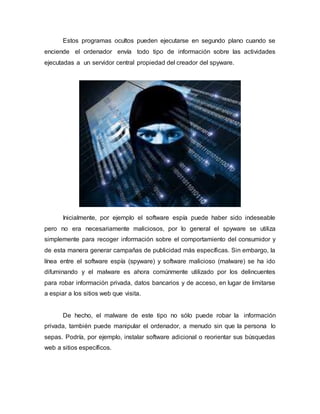 Estos programas ocultos pueden ejecutarse en segundo plano cuando se
enciende el ordenador envía todo tipo de información sobre las actividades
ejecutadas a un servidor central propiedad del creador del spyware.
Inicialmente, por ejemplo el software espía puede haber sido indeseable
pero no era necesariamente maliciosos, por lo general el spyware se utiliza
simplemente para recoger información sobre el comportamiento del consumidor y
de esta manera generar campañas de publicidad más específicas. Sin embargo, la
línea entre el software espía (spyware) y software malicioso (malware) se ha ido
difuminando y el malware es ahora comúnmente utilizado por los delincuentes
para robar información privada, datos bancarios y de acceso, en lugar de limitarse
a espiar a los sitios web que visita.
De hecho, el malware de este tipo no sólo puede robar la información
privada, también puede manipular el ordenador, a menudo sin que la persona lo
sepas. Podría, por ejemplo, instalar software adicional o reorientar sus búsquedas
web a sitios específicos.
 