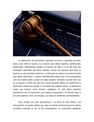 La falsificación de documentos, agravante con lucro o agravante por daño,
prevé como delito el acceso a un sistema para alterar registros, calificaciones,
credenciales, antecedentes penales, al margen del daño y el fin del lucro que
constituyen agravantes del hecho. Ejemplo, cuando una persona para tener un
ascenso en una actividad académica o profesional, se mete en una base de datos
para alterar información y obtener indebidamente méritos que no le corresponden
y de esa manera poder cumplir con algún requisito. También se puede decir que
es el proceso a través del cual una o varias personas alteran y/o transforman la
información original que poseía un documento de cualquier índole. La falsificación
puede ser material como también ideológica, en esta última podemos
encontrarnos con un documento cuyo soporte corresponde a la fórmula virgen y
por ende auténtica. Pero, sin embargo, sus datos y/o contenidos son fraudulentos.
Para concluir con esta aproximación a un tema de gran interés y de
preocupación, se puede señalar que dado el carácter transnacional de los delitos
cometidos mediante el uso de las computadoras, es conveniente establecer
 