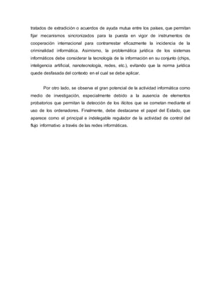 tratados de extradición o acuerdos de ayuda mutua entre los países, que permitan
fijar mecanismos sincronizados para la puesta en vigor de instrumentos de
cooperación internacional para contrarrestar eficazmente la incidencia de la
criminalidad informática. Asimismo, la problemática jurídica de los sistemas
informáticos debe considerar la tecnología de la información en su conjunto (chips,
inteligencia artificial, nanotecnología, redes, etc.), evitando que la norma jurídica
quede desfasada del contexto en el cual se debe aplicar.
Por otro lado, se observa el gran potencial de la actividad informática como
medio de investigación, especialmente debido a la ausencia de elementos
probatorios que permitan la detección de los ilícitos que se cometan mediante el
uso de los ordenadores. Finalmente, debe destacarse el papel del Estado, que
aparece como el principal e indelegable regulador de la actividad de control del
flujo informativo a través de las redes informáticas.
 